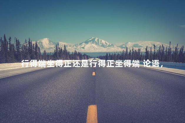 行得端坐得正还是行得正坐得端 论语，行得端坐得正的意思